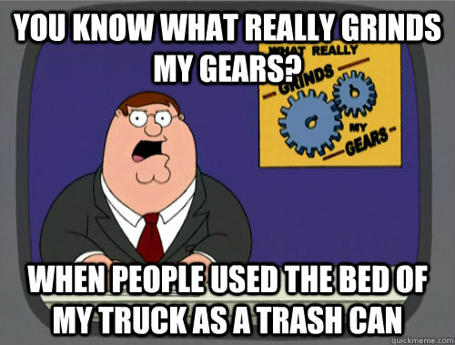 you know what really grinds my gears? When people used the bed of my truck as a trash can  You know what really grinds my gears