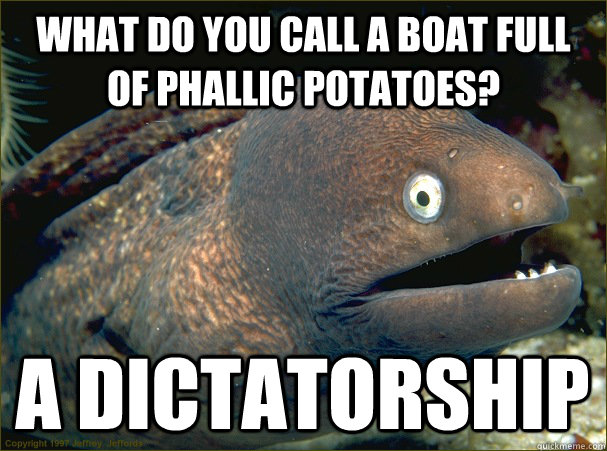 What do you call a boat full of phallic potatoes? A dictatorship  Bad Joke Eel