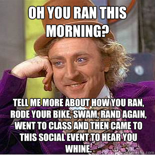 Oh you ran this morning?  Tell me more about how you ran, rode your bike, swam, rand again, went to class and then came to this social event to hear you whine.   - Oh you ran this morning?  Tell me more about how you ran, rode your bike, swam, rand again, went to class and then came to this social event to hear you whine.    Condescending Wonka