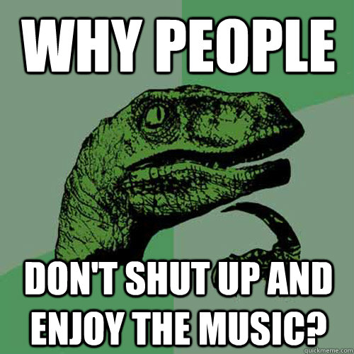 why people don't shut up and enjoy the music?  Philosoraptor