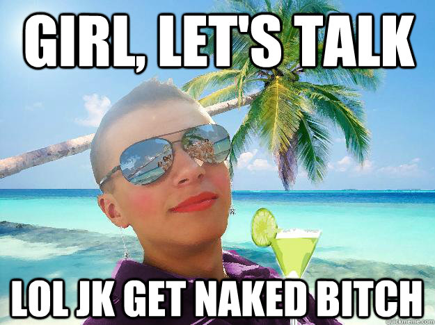 girl, let's talk lol jk get naked bitch  