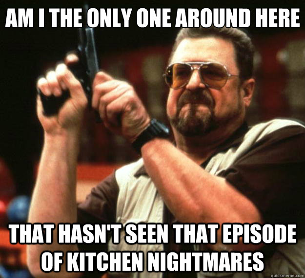 Am I the only one around here That hasn't seen that episode of Kitchen Nightmares  Big Lebowski