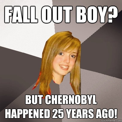 Fall Out Boy? But Chernobyl happened 25 years ago!  Musically Oblivious 8th Grader