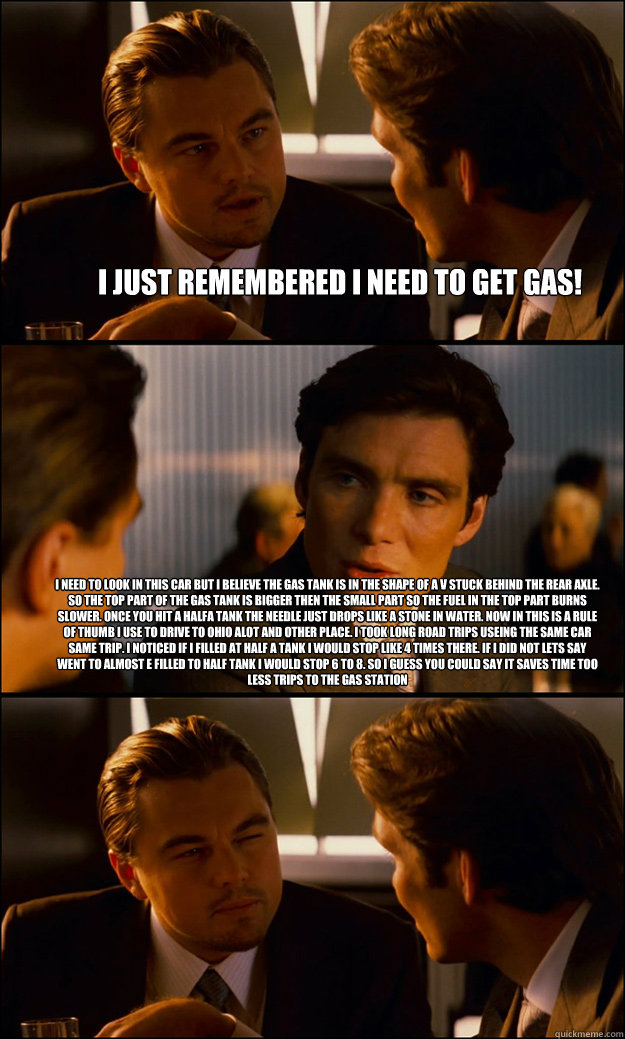 I just remembered I need to get gas! I need to look in this car but i believe the gas tank is in the shape of a V stuck behind the rear axle. So the top part of the gas tank is bigger then the small part so the fuel in the top part burns slower. Once you   Inception