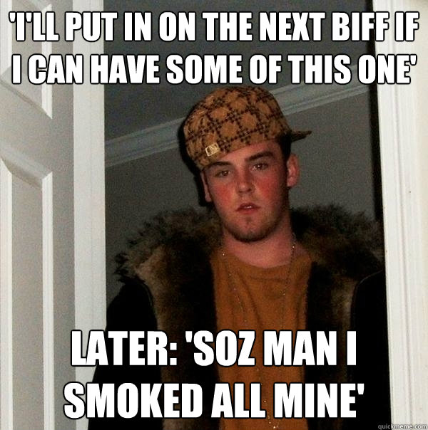 'I'll put in on the next biff if i can have some of this one' Later: 'Soz man I smoked all mine'  Scumbag Steve