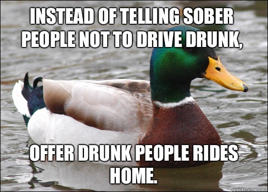 Instead of telling sober people not to drive drunk, Offer drunk people rides home.  - Instead of telling sober people not to drive drunk, Offer drunk people rides home.   Actual Advice Mallard