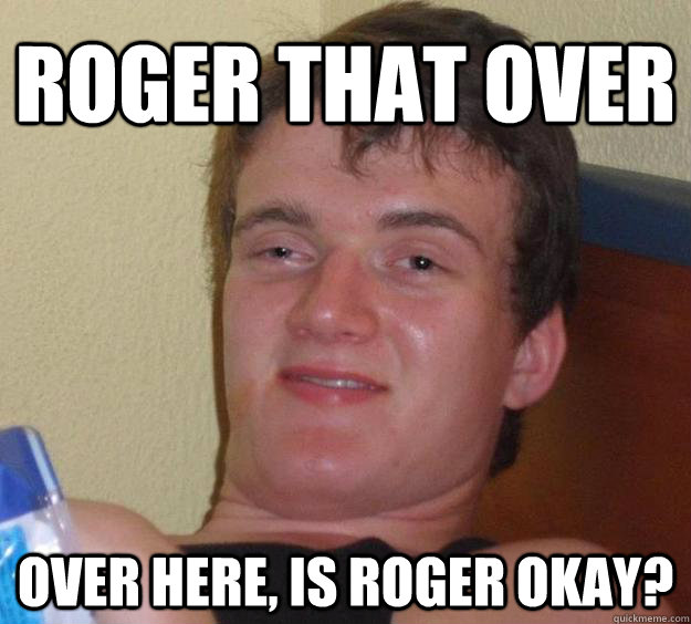 Roger that over Over here, is roger okay?  10 Guy