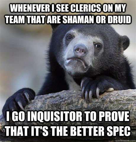 whenever i see clerics on my team that are shaman or druid I go inquisitor to prove that it's the better spec  Confession Bear