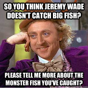 so you think Jeremy Wade doesn't catch big fish?  please tell me more about the monster fish you've caught?  Condescending Wonka