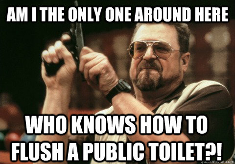 Am I the only one around here who knows how to flush a public toilet?! - Am I the only one around here who knows how to flush a public toilet?!  Am I the only one