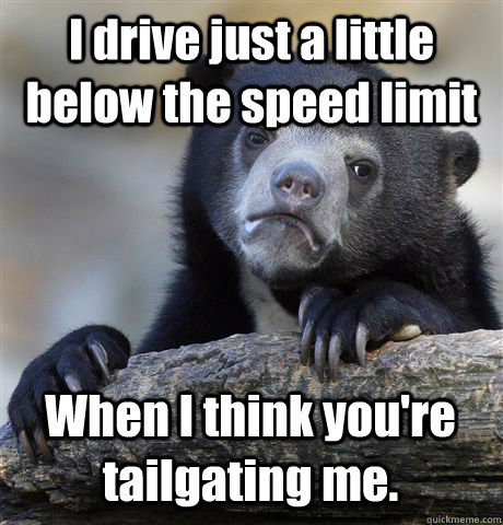 I drive just a little below the speed limit When I think you're tailgating me.  Confession Bear