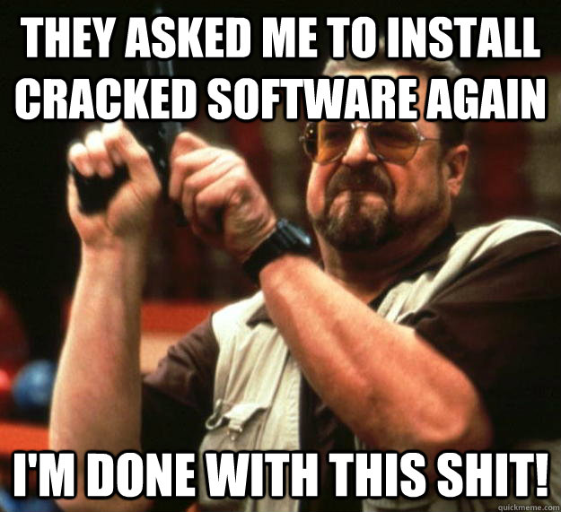 They asked me to install cracked software Again I'm done with this shit!  Angry Walter