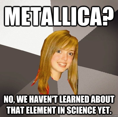 metallica? No, we haven't learned about that element in science yet.  Musically Oblivious 8th Grader