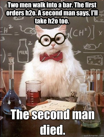 Two men walk into a bar. The first orders h2o. A second man says, I'll take h2o too. The second man died.  Chemistry Cat