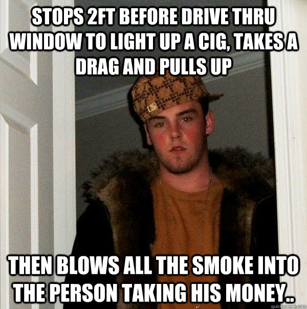 Stops 2ft before drive thru window to light up a cig, takes a drag and pulls up Then blows all the smoke into the person taking his money..  Scumbag Steve