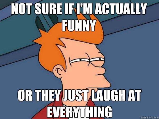 Not sure if I'm actually funny or they just laugh at everything  Futurama Fry