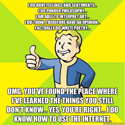 I do have feelings and sentiments...
I do ponder philosophy...
I am able to interpret art...
I do think, therefore have an opinion...
I actually do write poetry... OMG. You've found the place where I've learned the things you still don't know... Yes, you'  Fallout new vegas