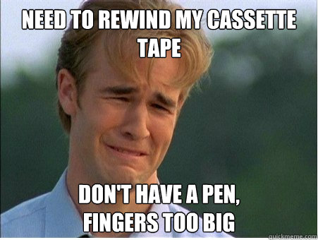 Need to rewind my cassette tape don't have a pen, 
fingers too big  1990s Problems