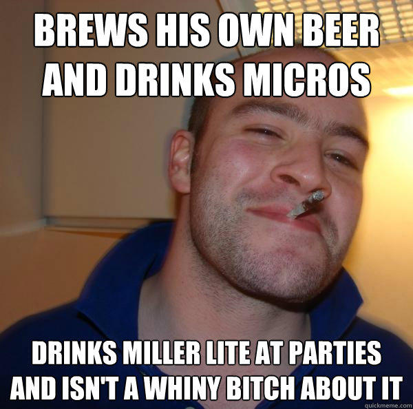 brews his own beer and drinks micros drinks miller lite at parties and isn't a whiny bitch about it  