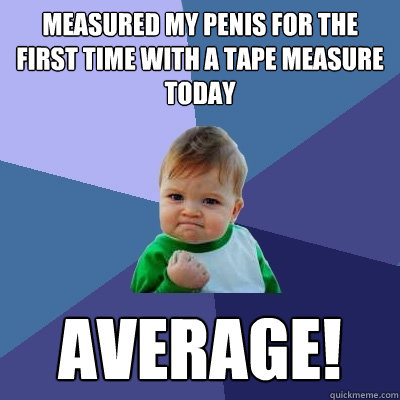 Measured my penis for the first time with a tape measure today Average!  Success Kid