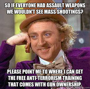 So if everyone had assault weapons we wouldn't see mass shootings? Please point me to where I can get the free anti-terrorism training that comes with gun ownership.  Condescending Wonka