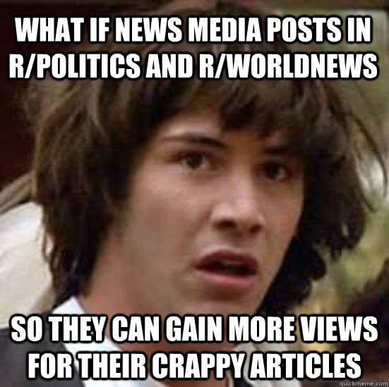 what if news media posts in r/politics and r/worldnews  so they can gain more views for their crappy articles  conspiracy keanu