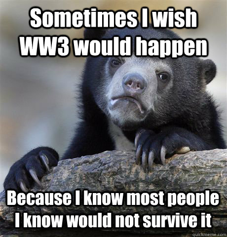 Sometimes I wish WW3 would happen Because I know most people I know would not survive it  Confession Bear