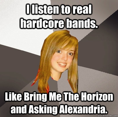 I listen to real hardcore bands. Like Bring Me The Horizon and Asking Alexandria.  Musically Oblivious 8th Grader