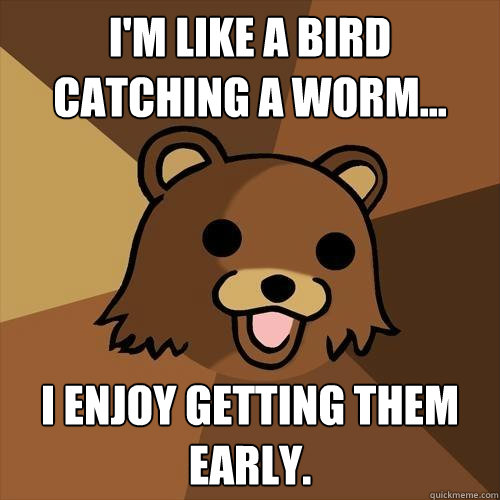 I'm like a bird catching a worm... I enjoy getting them early.  Pedobear