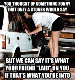 You thought of something funny that only a stoner would say But we can say it's what your friend 