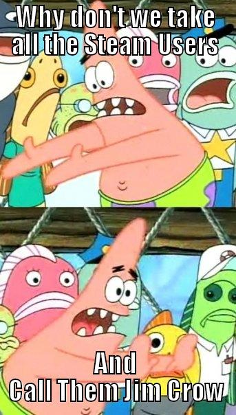 WHY DON'T WE TAKE ALL THE STEAM USERS AND CALL THEM JIM CROW Push it somewhere else Patrick