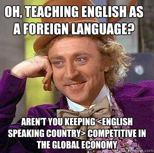 oh, teaching english as a foreign language? aren't you keeping <english speaking country> competitive in the global economy - oh, teaching english as a foreign language? aren't you keeping <english speaking country> competitive in the global economy  Condescending Wonka