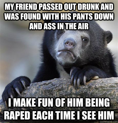 my friend passed out drunk and was found with his pants down and ass in the air i make fun of him being raped each time i see him  Confession Bear