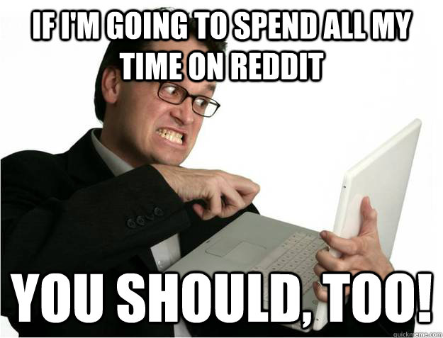 If I'm going to spend all my time on reddit You should, too!  