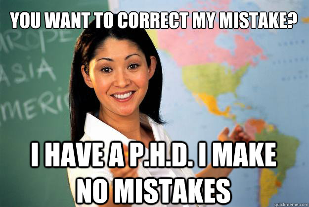 you want to correct my mistake? i have a P.H.D. i make no mistakes  Unhelpful High School Teacher