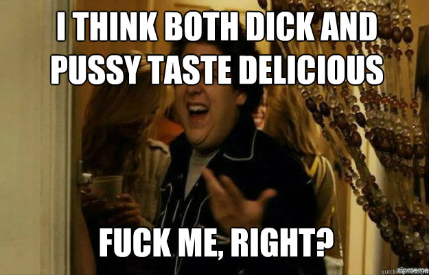 I think both dick and pussy taste delicious FUCK ME, RIGHT?  fuck me right