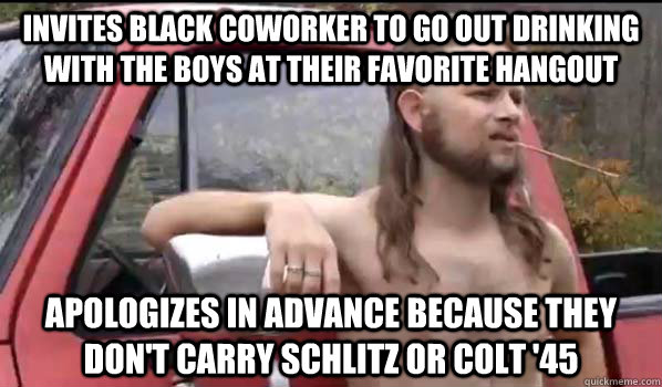 invites black coworker to go out drinking with the boys at their favorite hangout apologizes in advance because they don't carry schlitz or colt '45  Almost Politically Correct Redneck