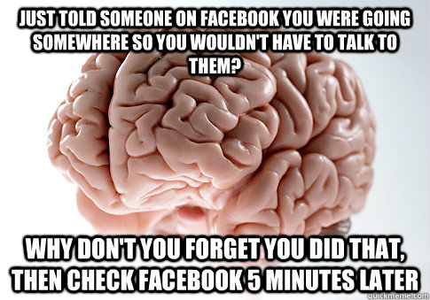 JUST TOLD SOMEONE ON FACEBOOK YOU WERE GOING SOMEWHERE SO YOU WOULDN'T HAVE TO TALK TO THEM? WHY DON'T YOU FORGET YOU DID THAT, THEN CHECK FACEBOOK 5 MINUTES LATER   Scumbag Brain