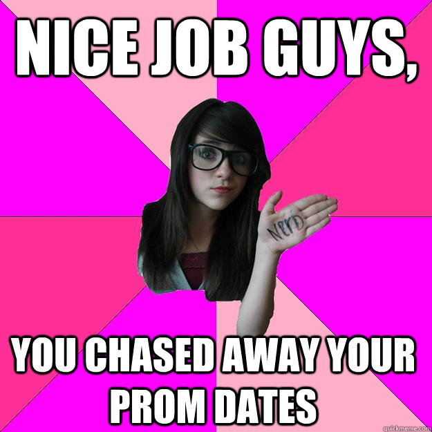 Nice job guys, You chased away your prom dates And date dates  Idiot Nerd Girl