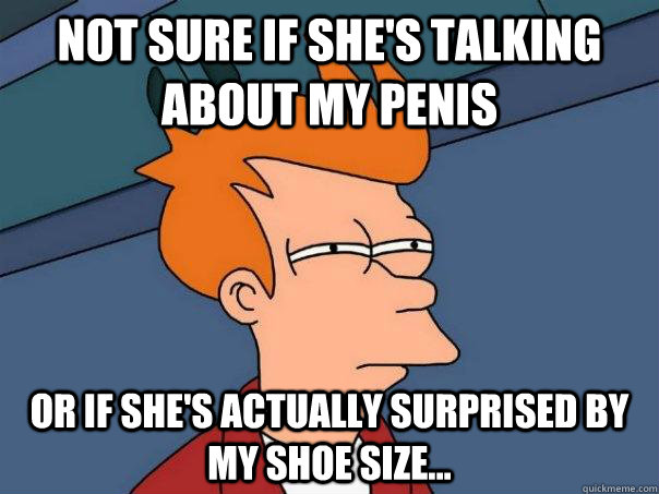 Not sure if she's talking about my penis or if she's actually surprised by my shoe size...  Futurama Fry