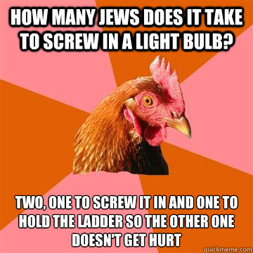 how many jews does it take to screw in a light bulb? two, one to screw it in and one to hold the ladder so the other one doesn't get hurt  Anti-Joke Chicken