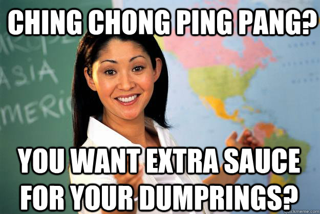 Ching chong ping pang? You want extra sauce for your dumprings?  Unhelpful High School Teacher