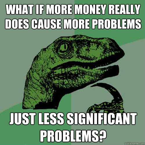 what if more money really does cause more problems just less significant problems? - what if more money really does cause more problems just less significant problems?  Philosoraptor