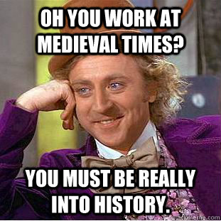 Oh you work at Medieval Times? You must be really into history.  Condescending Wonka