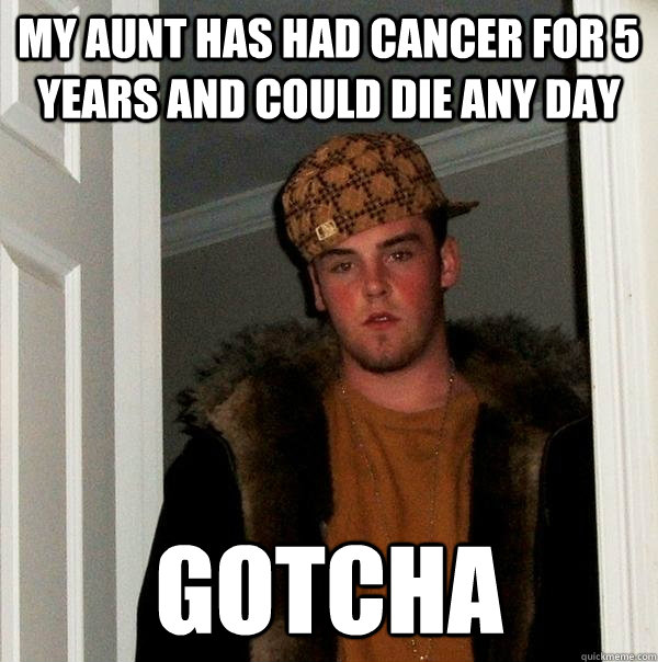 My aunt has had cancer for 5 years and could die any day gotcha  Scumbag Steve