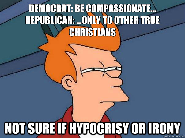 Democrat: be compassionate...
Republican: ...only to other true christians not sure if hypocrisy or irony - Democrat: be compassionate...
Republican: ...only to other true christians not sure if hypocrisy or irony  Futurama Fry