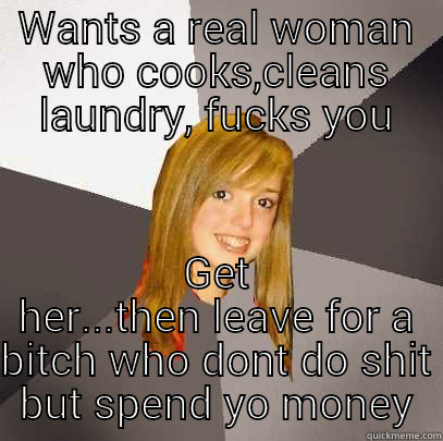 WANTS A REAL WOMAN WHO COOKS,CLEANS LAUNDRY, FUCKS YOU GET HER...THEN LEAVE FOR A BITCH WHO DONT DO SHIT BUT SPEND YO MONEY Musically Oblivious 8th Grader