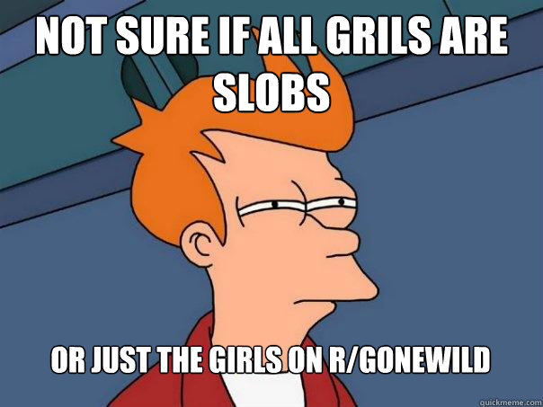 not sure if all grils are slobs Or just the girls on r/gonewild  Futurama Fry