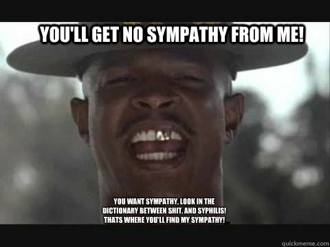 You'll get no sympathy from me!  You want sympathy, look in the dictionary between shit, and syphilis! Thats where you'll find my sympathy!
 - You'll get no sympathy from me!  You want sympathy, look in the dictionary between shit, and syphilis! Thats where you'll find my sympathy!
  Major Payne
