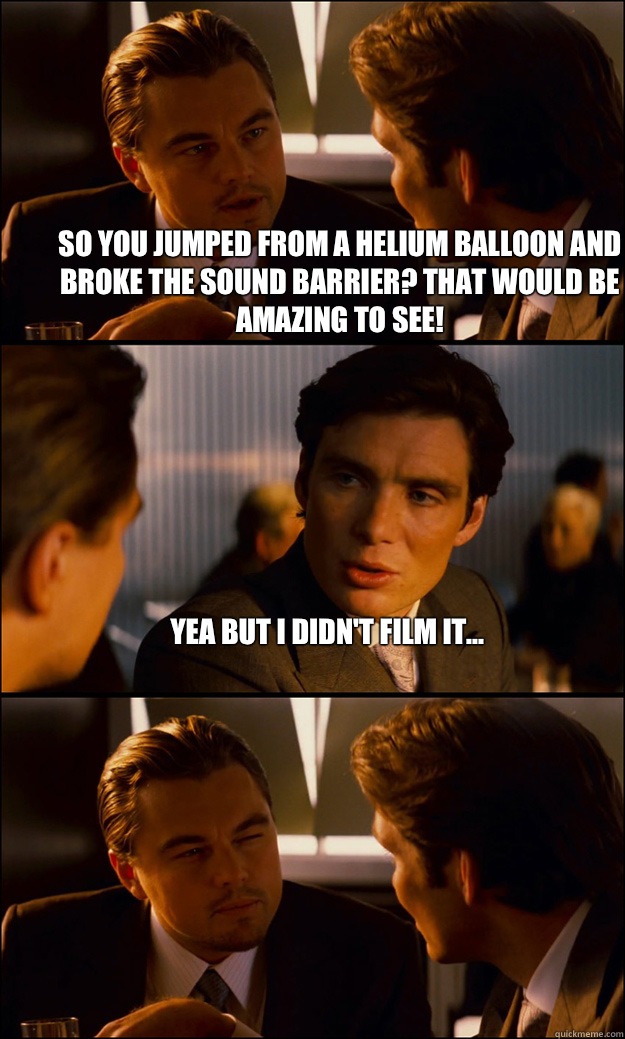 So you jumped from a helium balloon and broke the sound barrier? That would be amazing to see! Yea but I didn't film it...   Inception